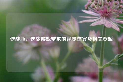 逆战3D，逆战游戏带来的视觉盛宴及相关资源