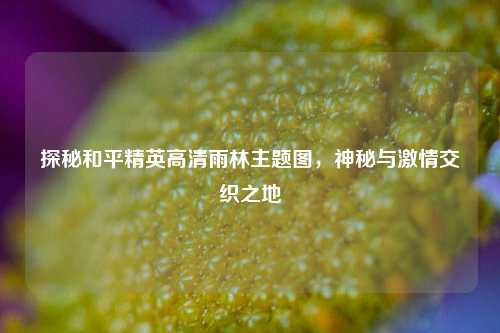 探秘和平精英高清雨林主题图，神秘与激情交织之地