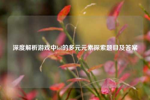 深度解析游戏中lol的多元元素探索题目及答案