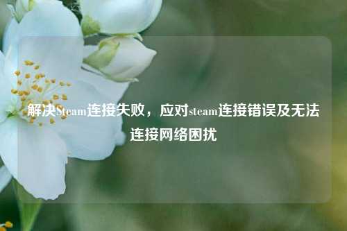 解决Steam连接失败，应对steam连接错误及无法连接网络困扰
