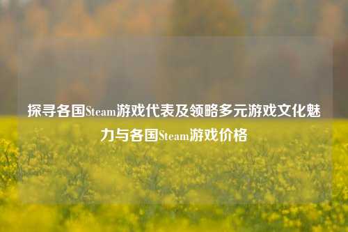 探寻各国Steam游戏代表及领略多元游戏文化魅力与各国Steam游戏价格