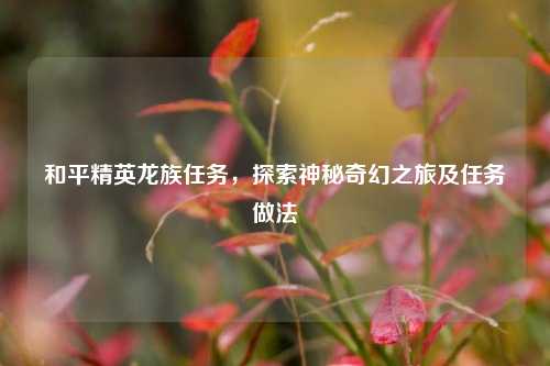 和平精英龙族任务，探索神秘奇幻之旅及任务做法