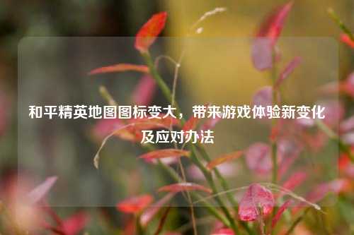和平精英地图图标变大，带来游戏体验新变化及应对办法