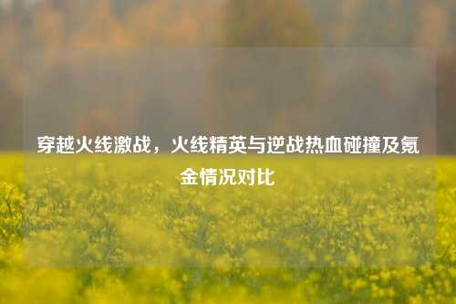 穿越火线激战，火线精英与逆战热血碰撞及氪金情况对比