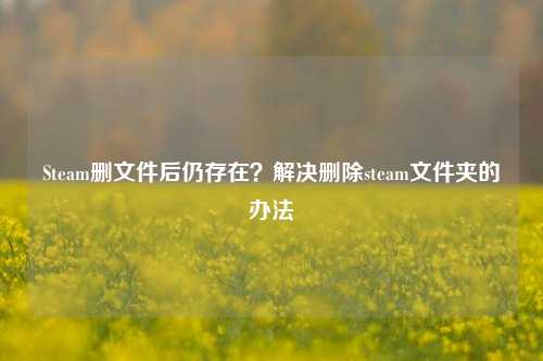 Steam删文件后仍存在？解决删除steam文件夹的办法