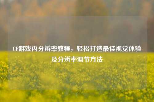 CF游戏内分辨率教程，轻松打造最佳视觉体验及分辨率调节方法
