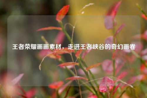 王者荣耀画画素材,走进王者峡谷的奇幻画卷