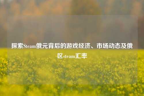 探索Steam俄元背后的游戏经济、市场动态及俄区steam汇率