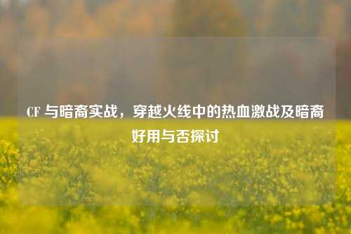 CF 与暗裔实战，穿越火线中的热血激战及暗裔好用与否探讨