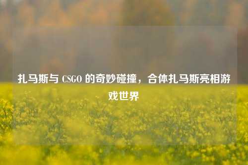 扎马斯与 CSGO 的奇妙碰撞，合体扎马斯亮相游戏世界