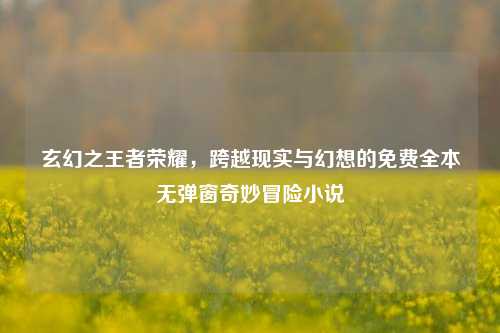 玄幻之王者荣耀，跨越现实与幻想的免费全本无弹窗奇妙冒险小说