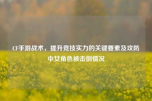 CF手游战术，提升竞技实力的关键要素及攻防中女角色被击倒情况