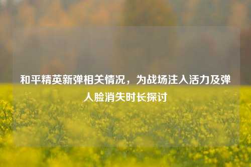 和平精英新弹相关情况，为战场注入活力及弹人脸消失时长探讨