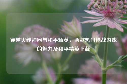 穿越火线神器与和平精英，两款热门枪战游戏的魅力及和平精英下载
