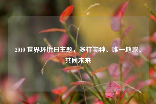 2010 世界环境日主题，多样物种、唯一地球、共同未来