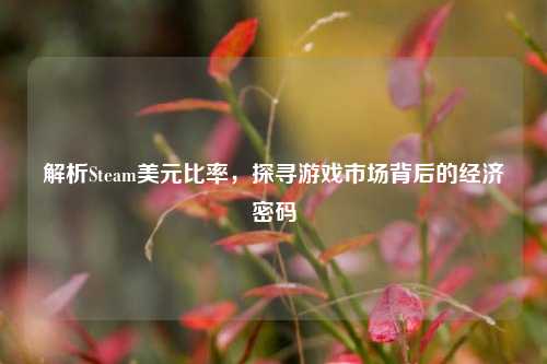 解析Steam美元比率,探寻游戏市场背后的经济密码