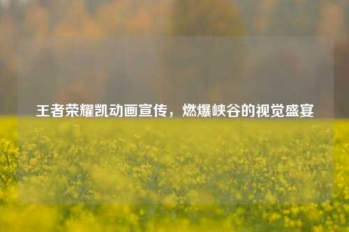 王者荣耀凯动画宣传，燃爆峡谷的视觉盛宴