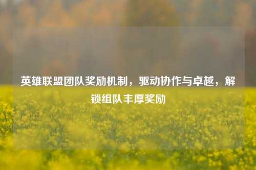 英雄联盟团队奖励机制，驱动协作与卓越，解锁组队丰厚奖励