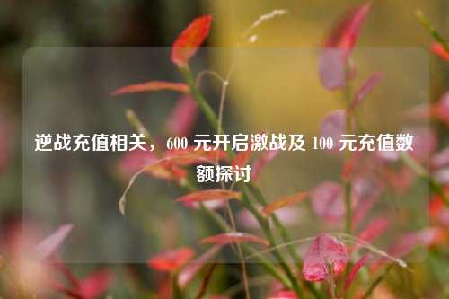逆战充值相关,600 元开启激战及 100 元充值数额探讨