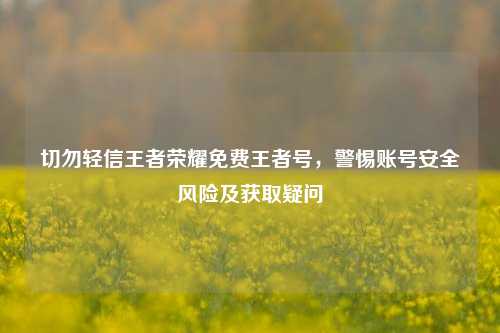 切勿轻信王者荣耀免费王者号，警惕账号安全风险及获取疑问