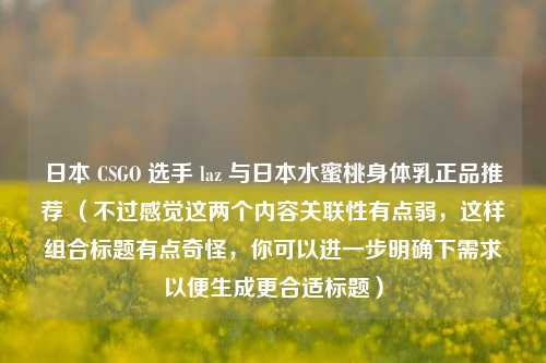日本 CSGO 选手 laz 与日本水蜜桃身体乳正品推荐 （不过感觉这两个内容关联性有点弱，这样组合标题有点奇怪，你可以进一步明确下需求以便生成更合适标题）