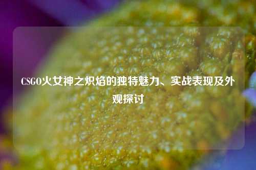 CSGO火女神之炽焰的独特魅力、实战表现及外观探讨