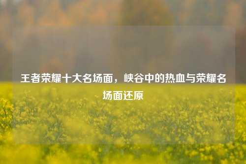 王者荣耀十大名场面,峡谷中的热血与荣耀名场面还原
