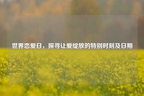 世界恋爱日，探寻让爱绽放的特别时刻及日期
