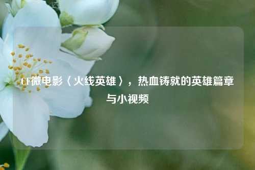 CF微电影〈火线英雄〉，热血铸就的英雄篇章与小视频