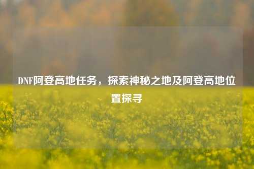 DNF阿登高地任务，探索神秘之地及阿登高地位置探寻