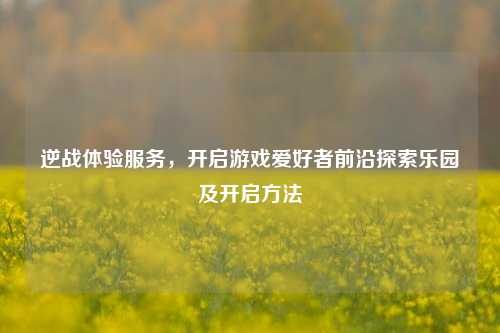 逆战体验服务，开启游戏爱好者前沿探索乐园及开启方法