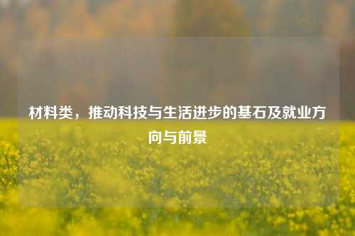 材料类,推动科技与生活进步的基石及就业方向与前景