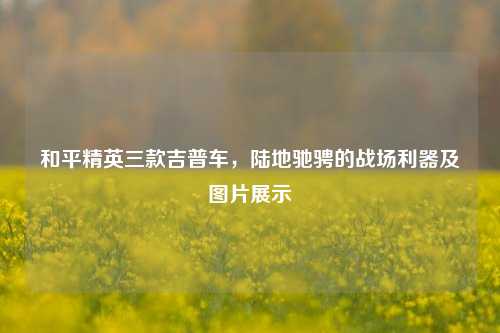 和平精英三款吉普车，陆地驰骋的战场利器及图片展示
