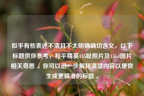 似乎有些表述不清且不太明确确切含义，以下标题供你参考，和平精英145趾照片及15kd图片相关奇思 。你可以进一步解释清楚内容以便我生成更精准的标题 。