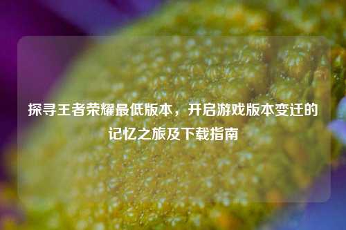 探寻王者荣耀最低版本，开启游戏版本变迁的记忆之旅及下载指南