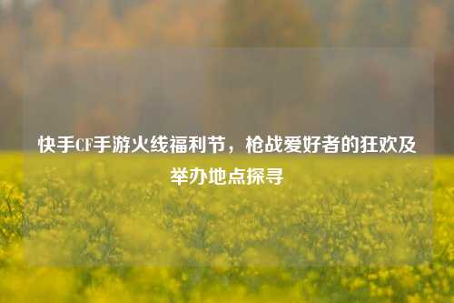 快手CF手游火线福利节，枪战爱好者的狂欢及举办地点探寻