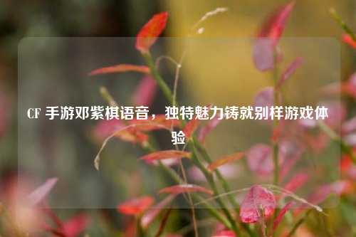 CF 手游邓紫棋语音,独特魅力铸就别样游戏体验