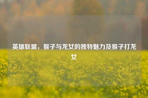 英雄联盟,猴子与龙女的独特魅力及猴子打龙女