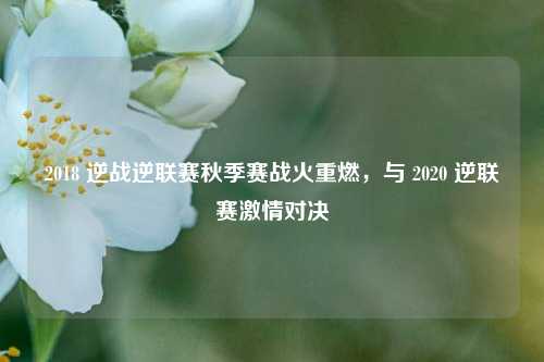 2018 逆战逆联赛秋季赛战火重燃,与 2020 逆联赛激情对决