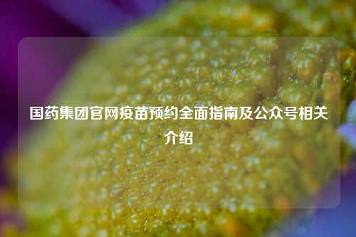 国药集团官网疫苗预约全面指南及公众号相关介绍