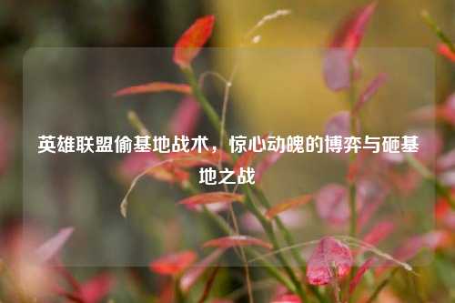 英雄联盟偷基地战术,惊心动魄的博弈与砸基地之战