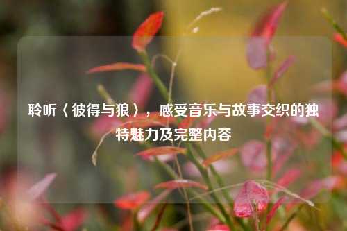 聆听〈彼得与狼〉,感受音乐与故事交织的独特魅力及完整内容