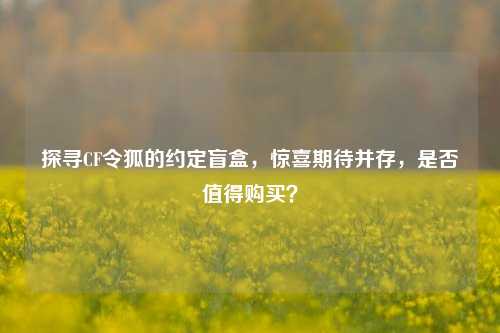 探寻CF令狐的约定盲盒，惊喜期待并存，是否值得购买？