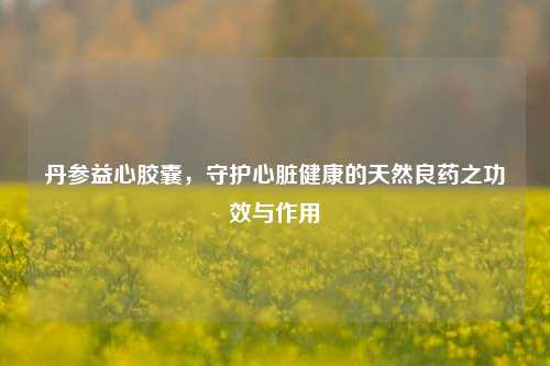 丹参益心胶囊，守护心脏健康的天然良药之功效与作用