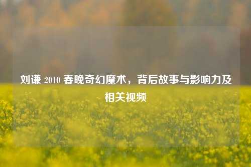 刘谦 2010 春晚奇幻魔术，背后故事与影响力及相关视频
