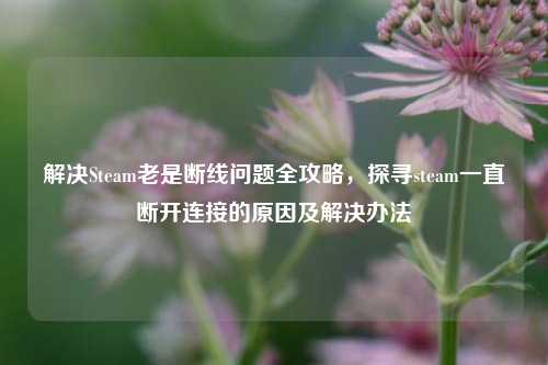 解决Steam老是断线问题全攻略，探寻steam一直断开连接的原因及解决办法