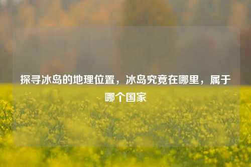 探寻冰岛的地理位置，冰岛究竟在哪里，属于哪个国家