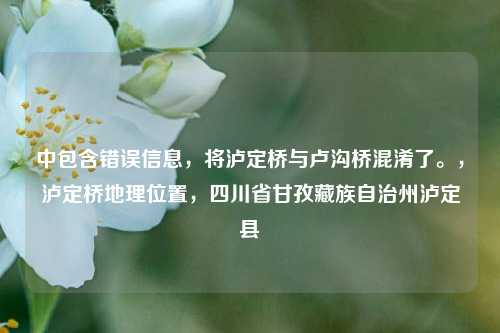 中包含错误信息，将泸定桥与卢沟桥混淆了。，泸定桥地理位置，四川省甘孜藏族自治州泸定县