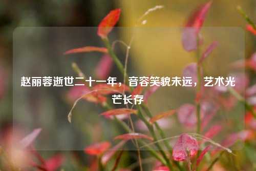 赵丽蓉逝世二十一年，音容笑貌未远，艺术光芒长存