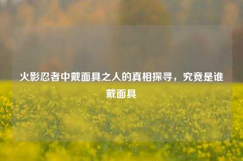 火影忍者中戴面具之人的真相探寻，究竟是谁戴面具